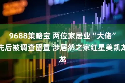 9688策略宝 两位家居业“大佬”先后被调查留置 涉居然之家红星美凯龙