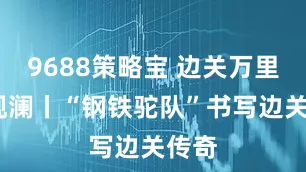 9688策略宝 边关万里行·观澜丨“钢铁驼队”书写边关传奇
