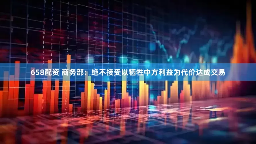 658配资 商务部：绝不接受以牺牲中方利益为代价达成交易