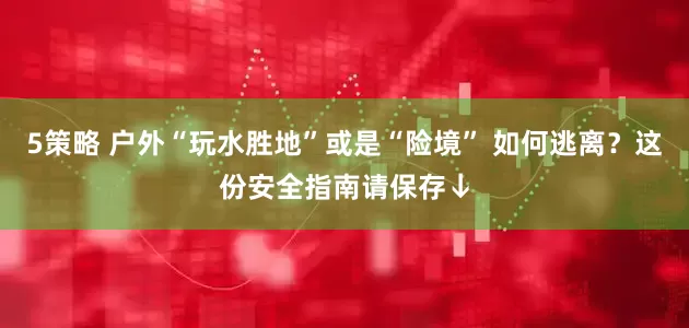 5策略 户外“玩水胜地”或是“险境” 如何逃离？这份安全指南请保存↓