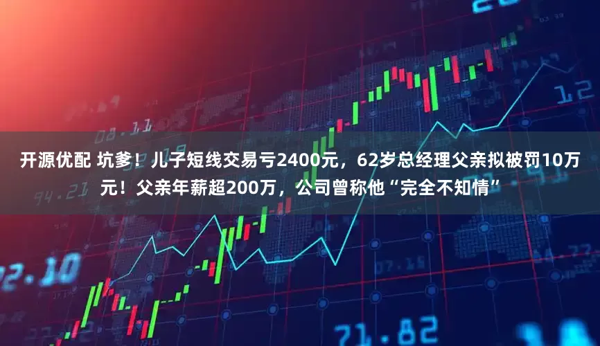 开源优配 坑爹！儿子短线交易亏2400元，62岁总经理父亲拟被罚10万元！父亲年薪超200万，公司曾称他“完全不知情”