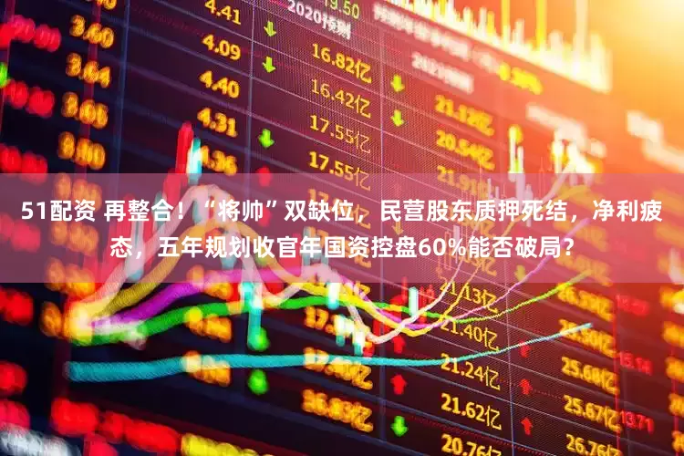 51配资 再整合！“将帅”双缺位，民营股东质押死结，净利疲态，五年规划收官年国资控盘60%能否破局？