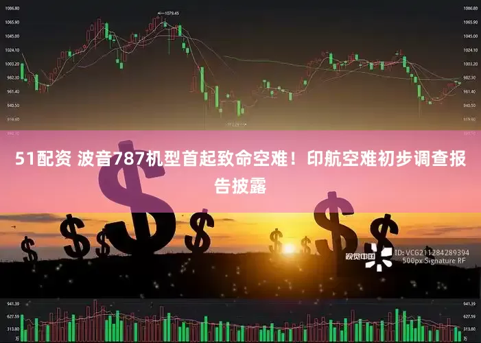 51配资 波音787机型首起致命空难！印航空难初步调查报告披露