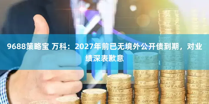 9688策略宝 万科：2027年前已无境外公开债到期，对业绩深表歉意