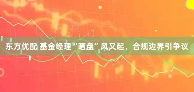 东方优配 基金经理“晒盘”风又起，合规边界引争议