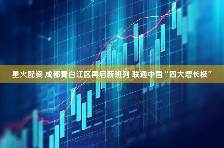 星火配资 成都青白江区再启新班列 联通中国“四大增长极”