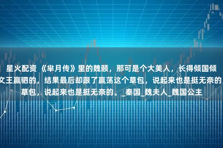 星火配资 《芈月传》里的魏颐，那可是个大美人，长得倾国倾城。本来她是想嫁给秦惠文王嬴驷的，结果最后却跟了嬴荡这个草包，说起来也是挺无奈的。_秦国_魏夫人_魏国公主