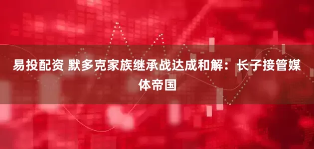 易投配资 默多克家族继承战达成和解：长子接管媒体帝国