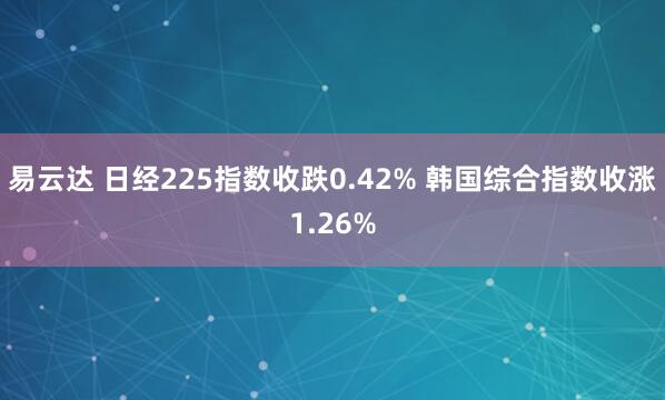 易云达 日经225指数收跌0.42% 韩国综合指数收涨1.26%