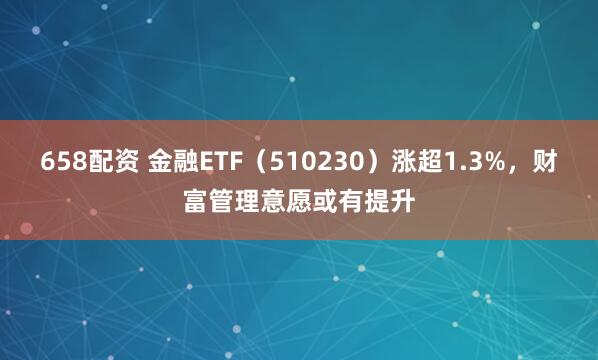 658配资 金融ETF（510230）涨超1.3%，财富管理意愿或有提升